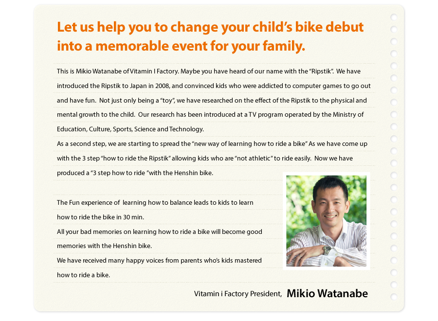 Let us help you to change your child’s bike debut into a memorable event for your family.  This is Mikio Watanabe of Vitamin I Factory. Maybe you have heard of our name with the “Ripstik”.  We have introduced the Ripstik to Japan in 2008, and convinced kids who were addicted to computer games to go out and have fun.  Not just only being a “toy”, we have researched on the effect of the Ripstik to the physical and mental growth to the child.  Our research has been introduced at a TV program operated by the Ministry of Education, Culture, Sports, Science and Technology.  As a second step, we are starting to spread the “new way of learning how to ride a bike” As we have come up with the 3 step “how to ride the Ripstik” allowing kids who are “not athletic” to ride easily.  Now we have produced a “3 step how to ride ”with the Henshin bike.  The Fun experience of  learning how to balance leads to kids to learn how to ride the bike in 30 min.  All your bad memories on learning how to ride a bike will become good memories with the Henshin bike. We have received many happy voices from parents who’s kids mastered how to ride a bike.  Vitamin i Factory  President, Mikio Watanabe