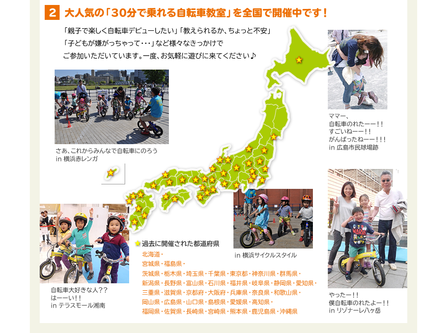 2　大人気の「30分で乗れる自転車教室」を全国で開催中です！　「親子で楽しく自転車デビューしたい」「教えられるか、ちょっと不安」「子どもが嫌がっちゃって･･･」など様々なきっかけでご参加いただいています。一度、お気軽に遊びに来てください♪　過去に開催された都道府県　北海道・宮城県・福島県・茨城県・栃木県・埼玉県・千葉県・東京都・神奈川県・群馬県・新潟県・長野県・富山県・石川県・福井県・岐阜県・静岡県・愛知県・三重県・滋賀県・京都府・大阪府・兵庫県・奈良県・和歌山県・岡山県・広島県・山口県・島根県・愛媛県・高知県・福岡県・佐賀県・長崎県・宮崎県・熊本県・鹿児島県・沖縄県